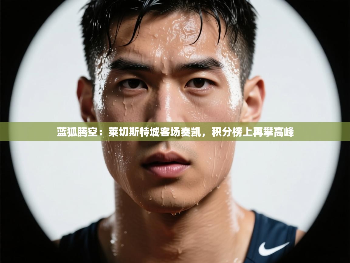 蓝狐腾空：莱切斯特城客场奏凯，积分榜上再攀高峰  第2张