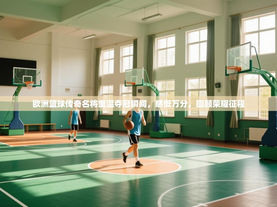 欧洲篮球传奇名将重温夺冠瞬间，感慨万分，回顾荣耀征程